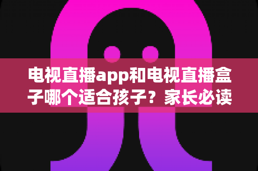 电视直播app和电视直播盒子哪个适合孩子?家长必读的全面选购与安全使用指南 电视直播app和电视直播盒子哪个适合孩子?家长必读的全面选购与安全使用指南