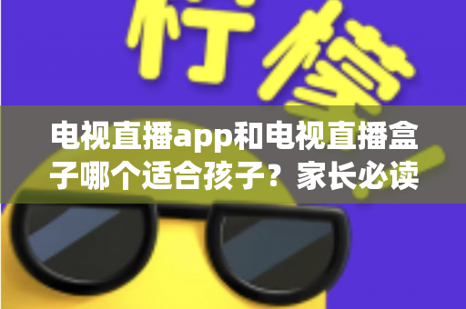 电视直播app和电视直播盒子哪个适合孩子？家长必读的全面选购与安全使用指南