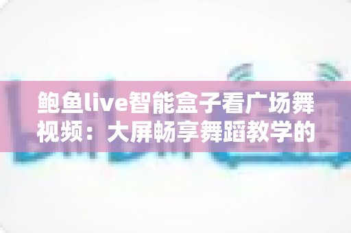 鲍鱼live智能盒子看广场舞视频:大屏畅享舞蹈教学的全新体验指南 鲍鱼live智能盒子看广场舞视频:大屏畅享舞蹈教学的全新体验指南