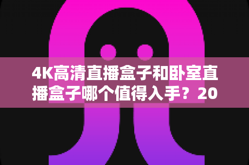 4K高清直播盒子和卧室直播盒子哪个值得入手?2025年家庭观影选购全攻略 4K高清直播盒子和卧室直播盒子哪个值得入手?2025年家庭观影选购全攻略