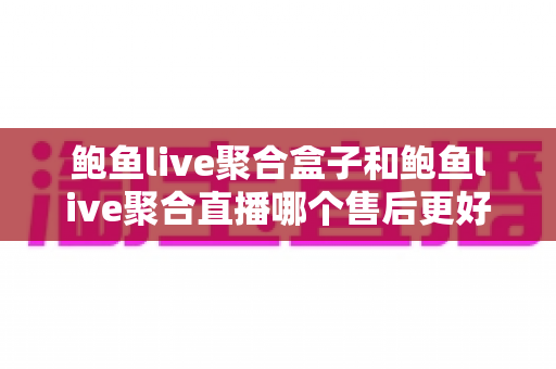 鲍鱼live聚合盒子和鲍鱼live聚合直播哪个售后更好？深度对比解析与选购避坑全指南