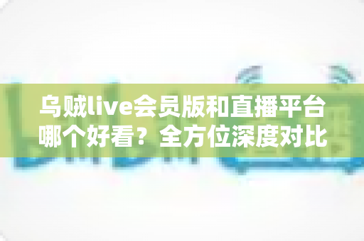 乌贼live会员版和直播平台哪个好看?全方位深度对比帮你找到理想观看选择 乌贼live会员版和直播平台哪个好看?全方位深度对比帮你找到理想观看选择