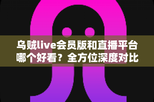 乌贼live会员版和直播平台哪个好看？全方位深度对比帮你找到理想观看选择