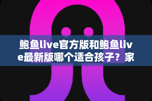鲍鱼live官方版和鲍鱼live最新版哪个适合孩子?家长必读的选版指南与未成年人上网安全手册 鲍鱼live官方版和鲍鱼live最新版哪个适合孩子?家长必读的选版指南与未成年人上网安全手册