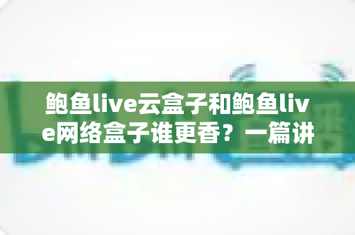 鲍鱼live云盒子和鲍鱼live网络盒子谁更香？一篇讲透两种盒子的深度对比选购指南