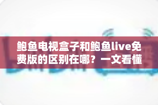 鲍鱼电视盒子和鲍鱼live免费版的区别在哪？一文看懂硬件盒子与免费软件的核心差异与选择指南
