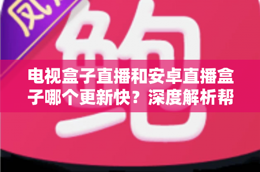 电视盒子直播和安卓直播盒子哪个更新快？深度解析帮你选对设备不踩坑