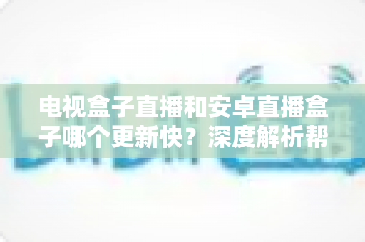 电视盒子直播和安卓直播盒子哪个更新快？深度解析帮你选对设备不踩坑