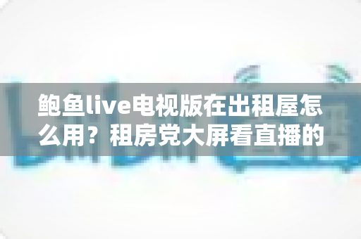 鲍鱼live电视版在出租屋怎么用？租房党大屏看直播的超实用安装使用指南