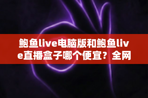 鲍鱼live电脑版和鲍鱼live直播盒子哪个便宜?全网最全价格对比与省钱选购指南 鲍鱼live电脑版和鲍鱼live直播盒子哪个便宜?全网最全价格对比与省钱选购指南