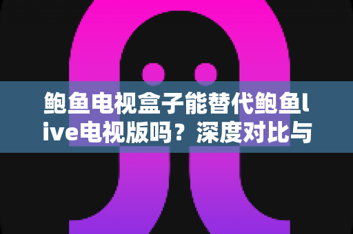 鲍鱼电视盒子能替代鲍鱼live电视版吗?深度对比与实用选购指南 鲍鱼电视盒子能替代鲍鱼live电视版吗?深度对比与实用选购指南