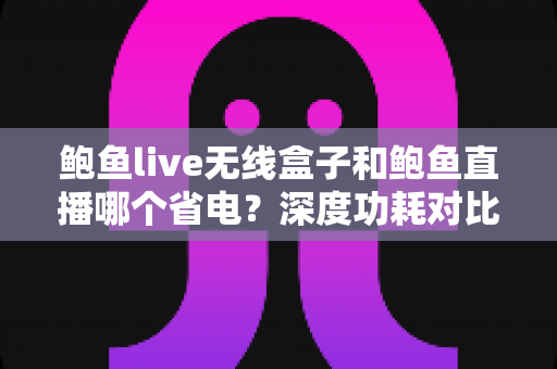 鲍鱼live无线盒子和鲍鱼直播哪个省电？深度功耗对比与实用省电指南