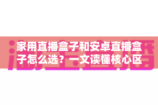 家用直播盒子和安卓直播盒子怎么选?一文读懂核心区别与选购技巧,帮你轻松避坑不花冤枉钱 家用直播盒子和安卓直播盒子怎么选?一文读懂核心区别与选购技巧,帮你轻松避坑不花冤枉钱