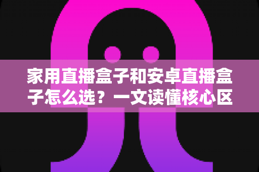 家用直播盒子和安卓直播盒子怎么选？一文读懂核心区别与选购技巧，帮你轻松避坑不花冤枉钱