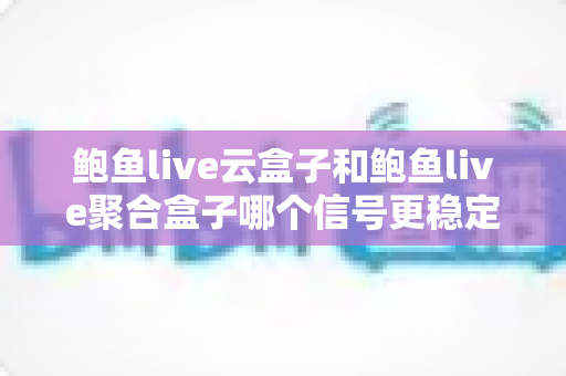 鲍鱼live云盒子和鲍鱼live聚合盒子哪个信号更稳定？深度对比评测与选购避坑指南