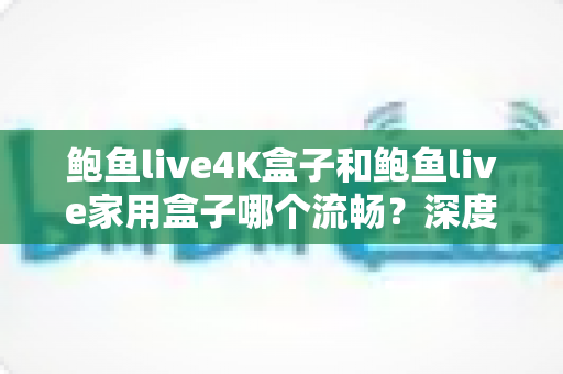 鲍鱼live4K盒子和鲍鱼live家用盒子哪个流畅？深度对比解析，帮你一次选对不踩坑