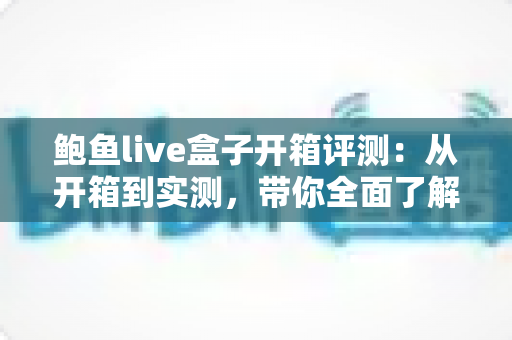 鲍鱼live盒子开箱评测:从开箱到实测,带你全面了解这款电视盒子的真实表现 鲍鱼live盒子开箱评测:从开箱到实测,带你全面了解这款电视盒子的真实表现