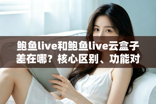鲍鱼live和鲍鱼live云盒子差在哪？核心区别、功能对比与选购指南一次讲清