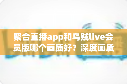 聚合直播app和乌贼live会员版哪个画质好？深度画质对比评测，帮你选出高清流畅的最佳观看方案