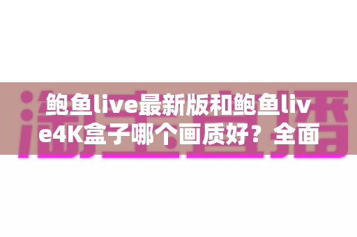 鲍鱼live最新版和鲍鱼live4K盒子哪个画质好？全面对比解析与选购指南