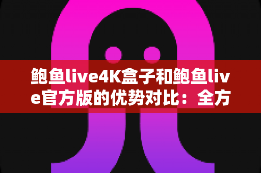 鲍鱼live4K盒子和鲍鱼live官方版的优势对比：全方位解析助您选出最佳观影利器