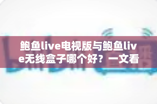 鲍鱼live电视版与鲍鱼live无线盒子哪个好？一文看懂差异，选对不选贵！