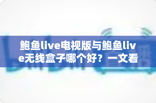 鲍鱼live电视版与鲍鱼live无线盒子哪个好？一文看懂差异，选对不选贵！