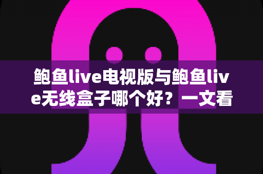 鲍鱼live电视版与鲍鱼live无线盒子哪个好？一文看懂差异，选对不选贵！