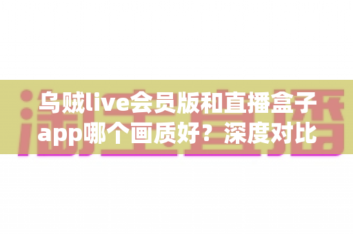 乌贼live会员版和直播盒子app哪个画质好?深度对比评测与选购全指南 乌贼live会员版和直播盒子app哪个画质好?深度对比评测与选购全指南