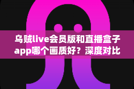 乌贼live会员版和直播盒子app哪个画质好？深度对比评测与选购全指南
