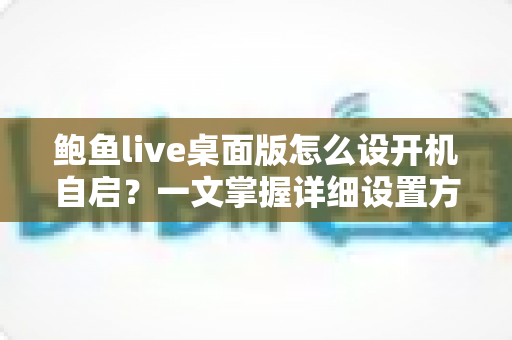 鲍鱼live桌面版怎么设开机自启？一文掌握详细设置方法与实用技巧
