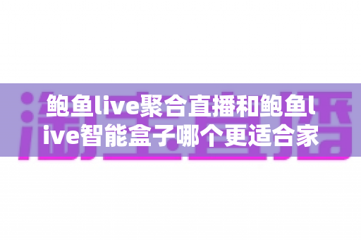 鲍鱼live聚合直播和鲍鱼live智能盒子哪个更适合家用？2024年家庭娱乐选购深度指南