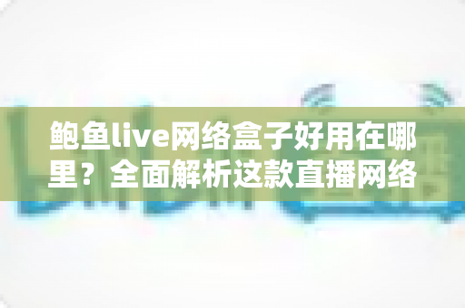 鲍鱼live网络盒子好用在哪里?全面解析这款直播网络盒子的核心优势与真实使用体验 鲍鱼live网络盒子好用在哪里?全面解析这款直播网络盒子的核心优势与真实使用体验