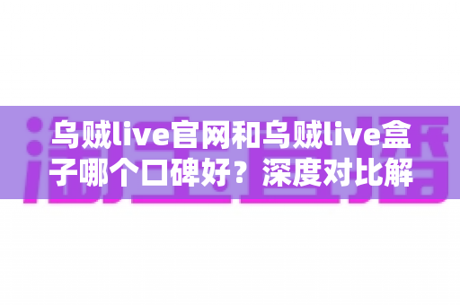 乌贼live官网和乌贼live盒子哪个口碑好？深度对比解析与选择指南