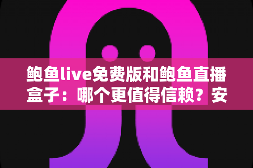鲍鱼live免费版和鲍鱼直播盒子：哪个更值得信赖？安全性、隐私与使用体验全面深度解析