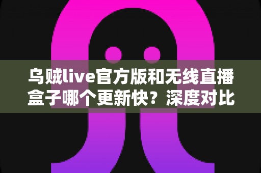 乌贼live官方版和无线直播盒子哪个更新快？深度对比解析助你选对直播工具