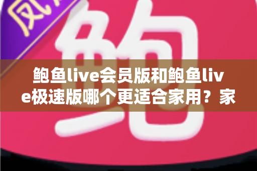 鲍鱼live会员版和鲍鱼live极速版哪个更适合家用？家庭用户深度对比评测与选购指南