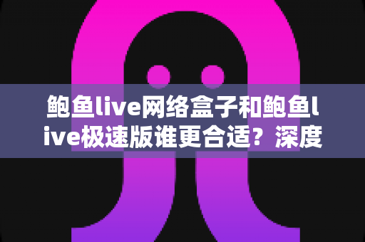 鲍鱼live网络盒子和鲍鱼live极速版谁更合适？深度对比与场景化选购全解析