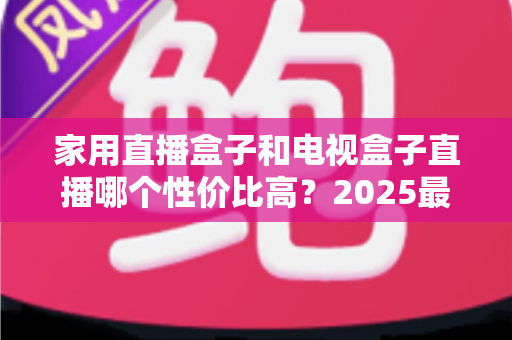 家用直播盒子和电视盒子直播哪个性价比高？2025最新选购避坑指南