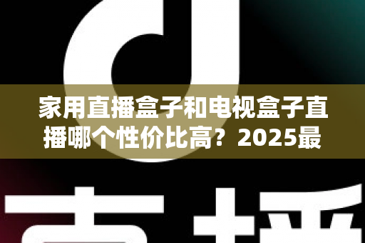 家用直播盒子和电视盒子直播哪个性价比高？2025最新选购避坑指南