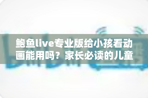 鲍鱼live专业版给小孩看动画能用吗?家长必读的儿童观看安全全面指南 鲍鱼live专业版给小孩看动画能用吗?家长必读的儿童观看安全全面指南