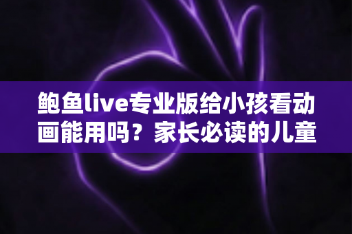 鲍鱼live专业版给小孩看动画能用吗？家长必读的儿童观看安全全面指南