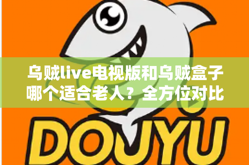 乌贼live电视版和乌贼盒子哪个适合老人？全方位对比分析与贴心选购指南