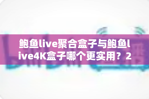 鲍鱼live聚合盒子与鲍鱼live4K盒子哪个更实用？2025最全对比评测与家庭选购指南