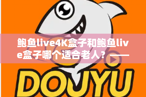 鲍鱼live4K盒子和鲍鱼live盒子哪个适合老人？——为家中长辈挑选电视盒子的实用选购指南