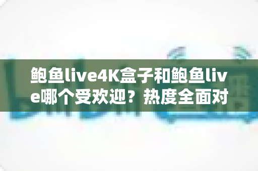 鲍鱼live4K盒子和鲍鱼live哪个受欢迎？热度全面对比与选购指南一文看懂