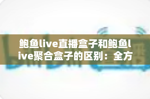 鲍鱼live直播盒子和鲍鱼live聚合盒子的区别：全方位对比与选购指南