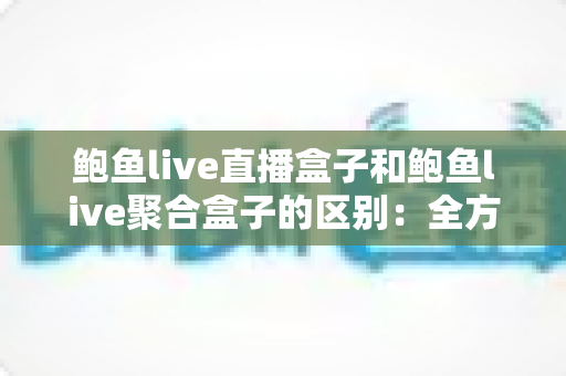 鲍鱼live直播盒子和鲍鱼live聚合盒子的区别：全方位对比与选购指南
