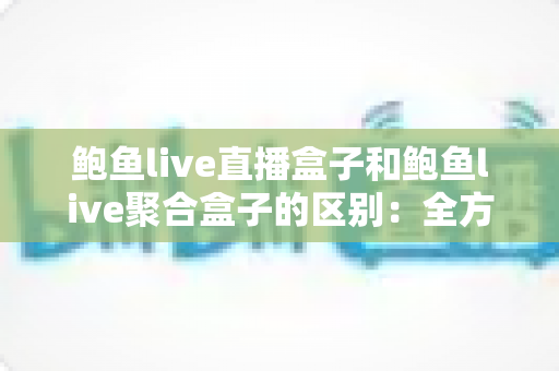 鲍鱼live直播盒子和鲍鱼live聚合盒子的区别：全方位对比与选购指南
