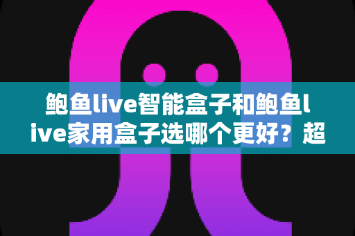 鲍鱼live智能盒子和鲍鱼live家用盒子选哪个更好？超详细对比评测帮你一次选对不踩坑